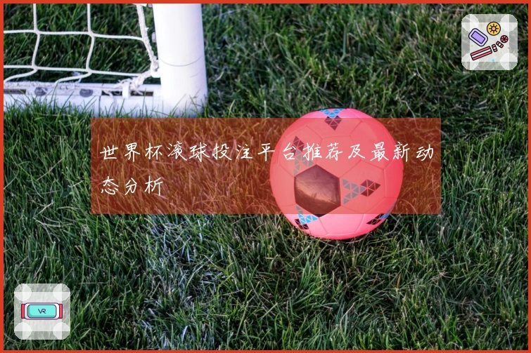 世界杯滚球投注平台推荐及最新动态分析